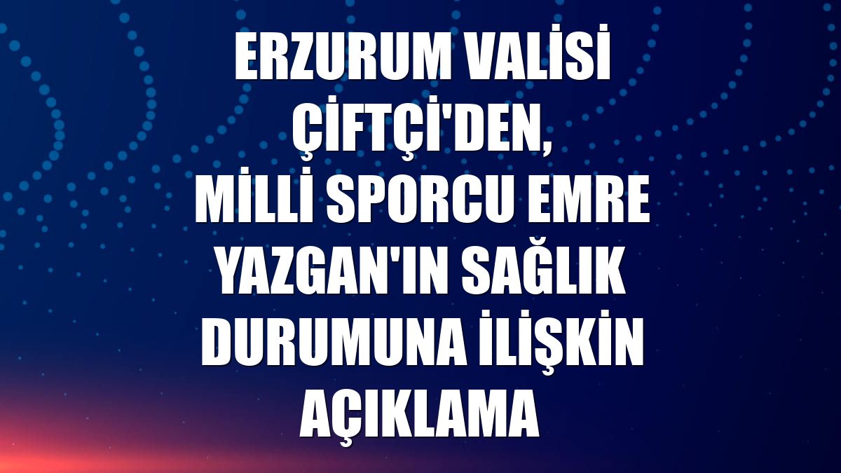 Erzurum Valisi Çiftçi'den, milli sporcu Emre Yazgan'ın sağlık durumuna ilişkin açıklama