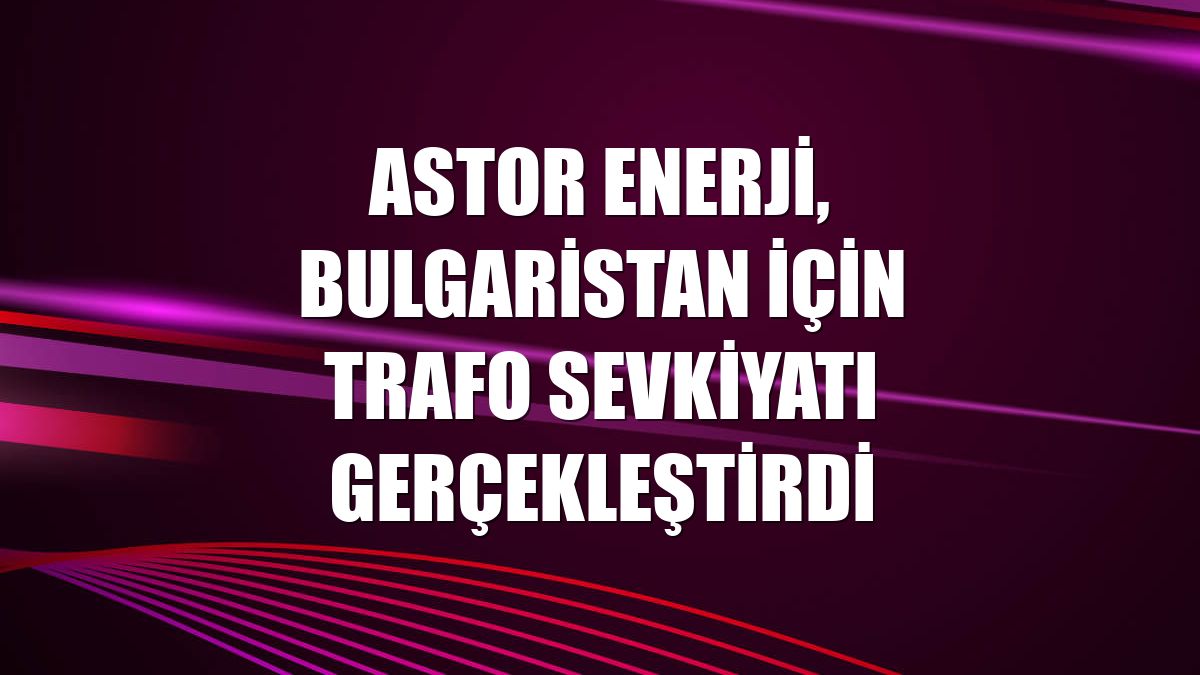 Astor Enerji, Bulgaristan için trafo sevkiyatı gerçekleştirdi