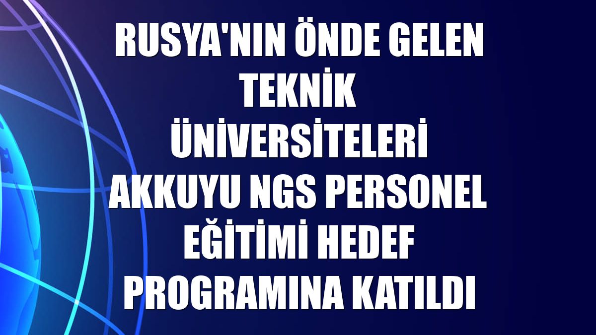 Rusya'nın önde gelen teknik üniversiteleri Akkuyu NGS personel eğitimi hedef programına katıldı