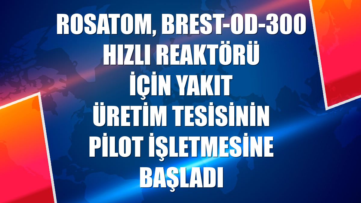 Rosatom, BREST-OD-300 hızlı reaktörü için yakıt üretim tesisinin pilot işletmesine başladı