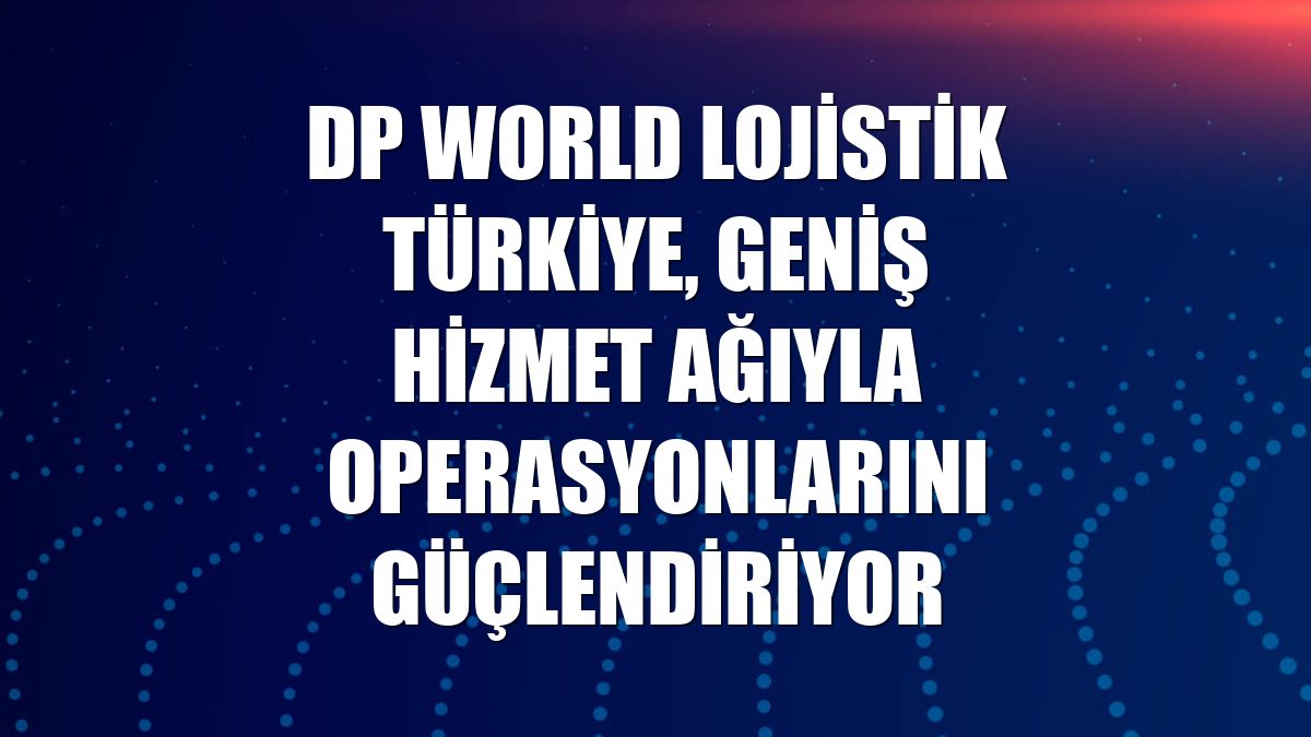 DP World Lojistik Türkiye, geniş hizmet ağıyla operasyonlarını güçlendiriyor