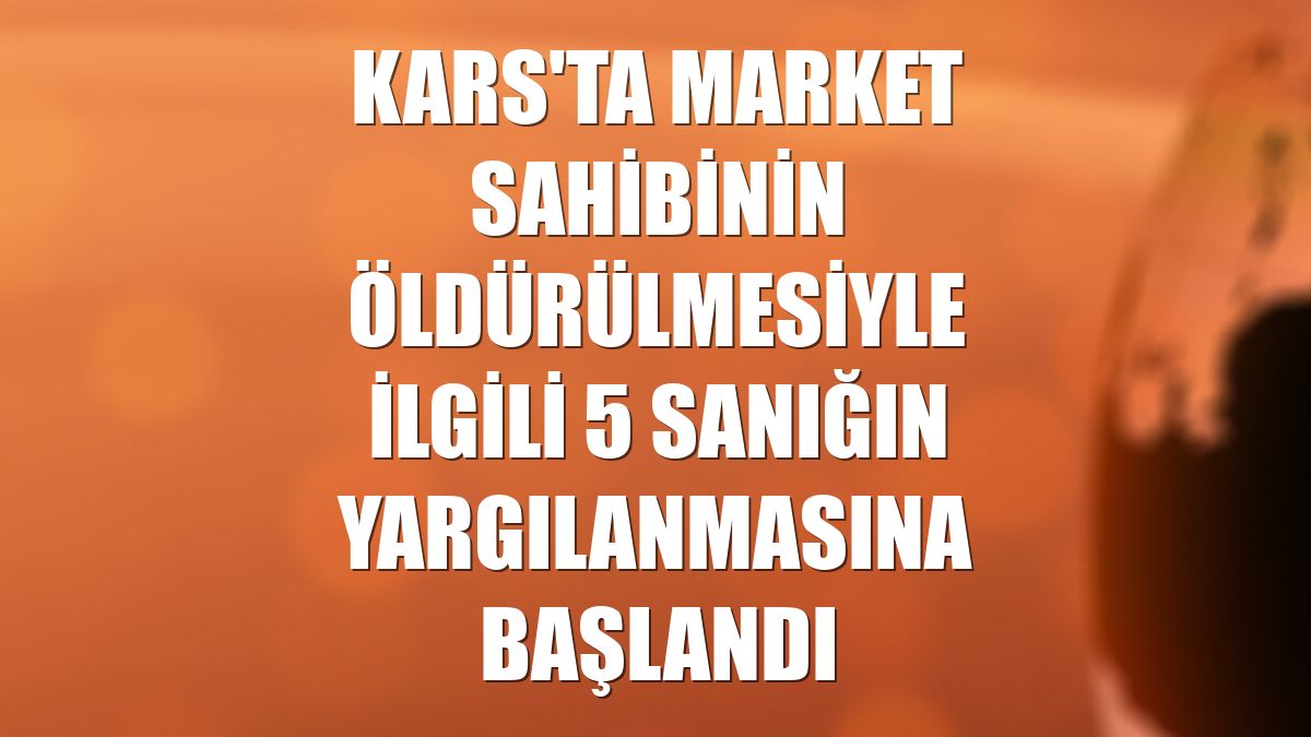 Kars'ta market sahibinin öldürülmesiyle ilgili 5 sanığın yargılanmasına başlandı