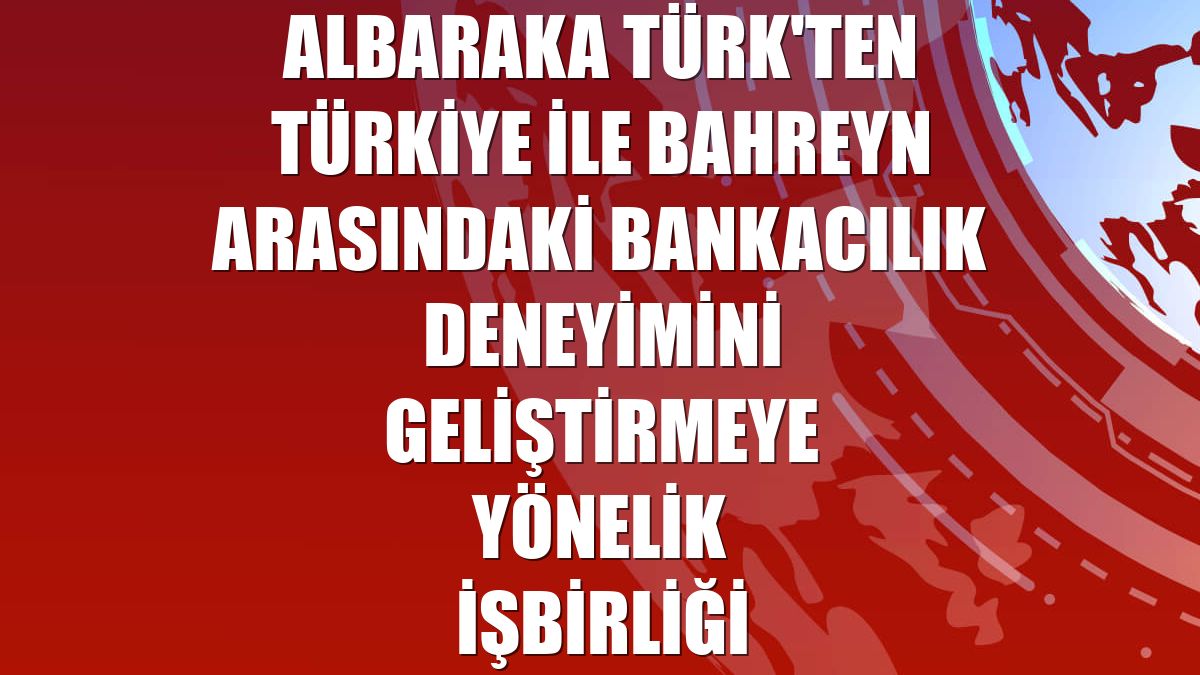Albaraka Türk'ten Türkiye ile Bahreyn arasındaki bankacılık deneyimini geliştirmeye yönelik işbirliği
