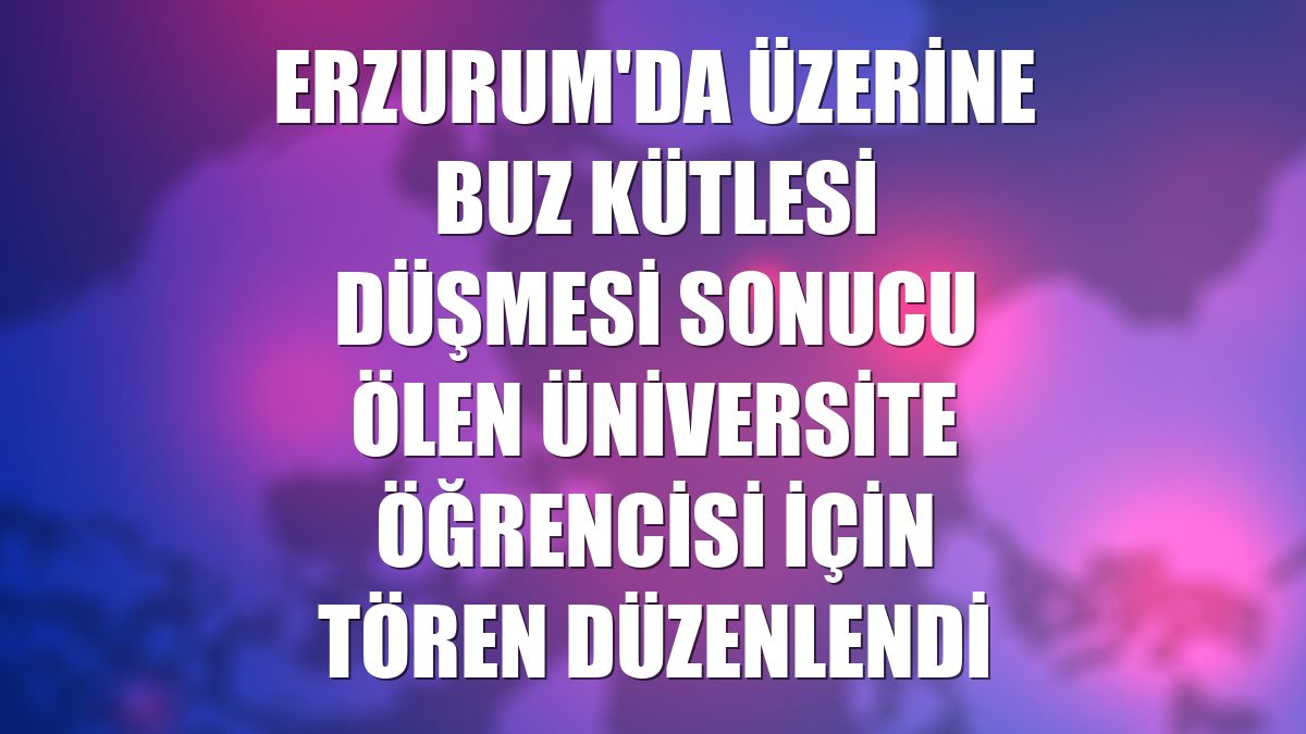 Erzurum'da üzerine buz kütlesi düşmesi sonucu ölen üniversite öğrencisi için tören düzenlendi