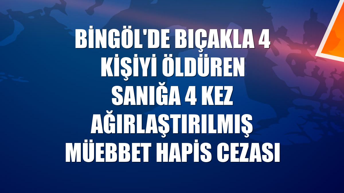 Bingöl'de bıçakla 4 kişiyi öldüren sanığa 4 kez ağırlaştırılmış müebbet hapis cezası