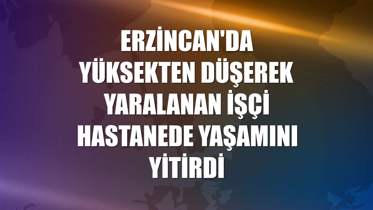 Erzincan'da yüksekten düşerek yaralanan işçi hastanede yaşamını yitirdi