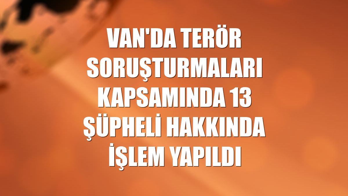 Van'da terör soruşturmaları kapsamında 13 şüpheli hakkında işlem yapıldı