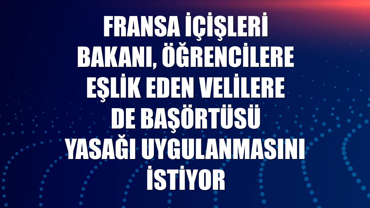 Fransa İçişleri Bakanı, öğrencilere eşlik eden velilere de başörtüsü yasağı uygulanmasını istiyor