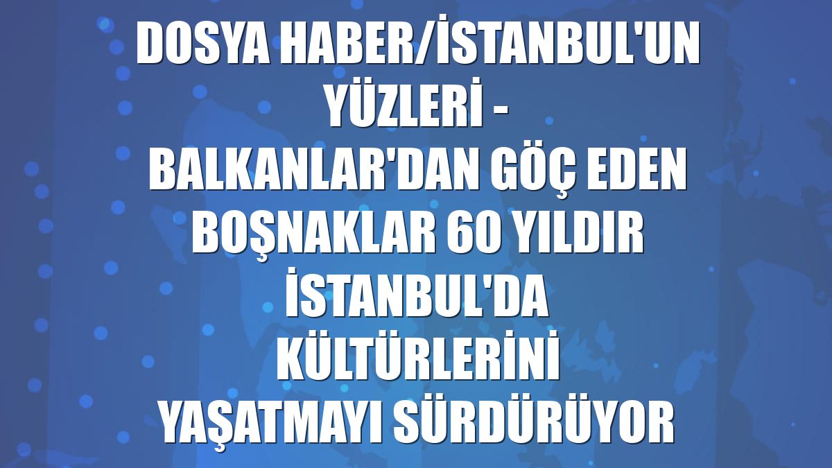 DOSYA HABER/İSTANBUL'UN YÜZLERİ - Balkanlar'dan göç eden Boşnaklar 60 yıldır İstanbul'da kültürlerini yaşatmayı sürdürüyor