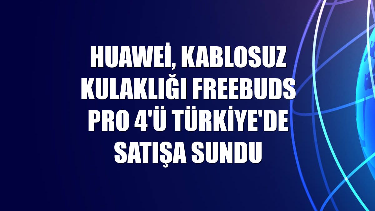 Huawei, kablosuz kulaklığı FreeBuds Pro 4'ü Türkiye'de satışa sundu