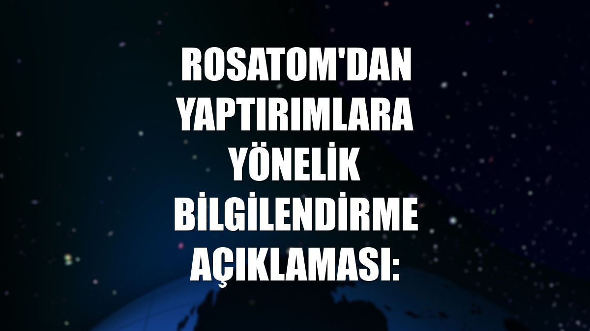 Rosatom'dan yaptırımlara yönelik bilgilendirme açıklaması: