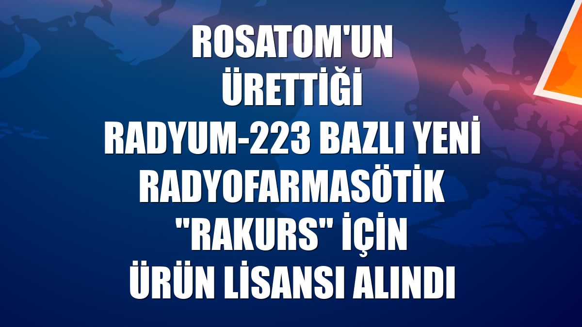 Rosatom'un ürettiği Radyum-223 bazlı yeni radyofarmasötik "Rakurs" için ürün lisansı alındı