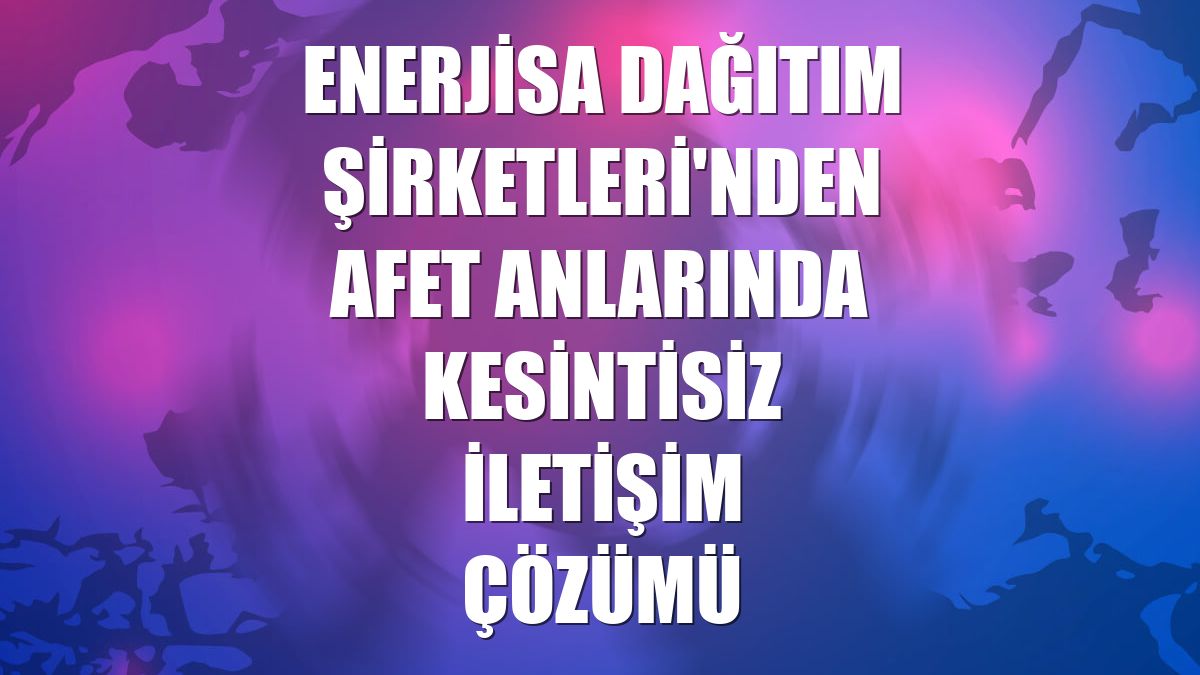 Enerjisa Dağıtım Şirketleri'nden afet anlarında kesintisiz iletişim çözümü
