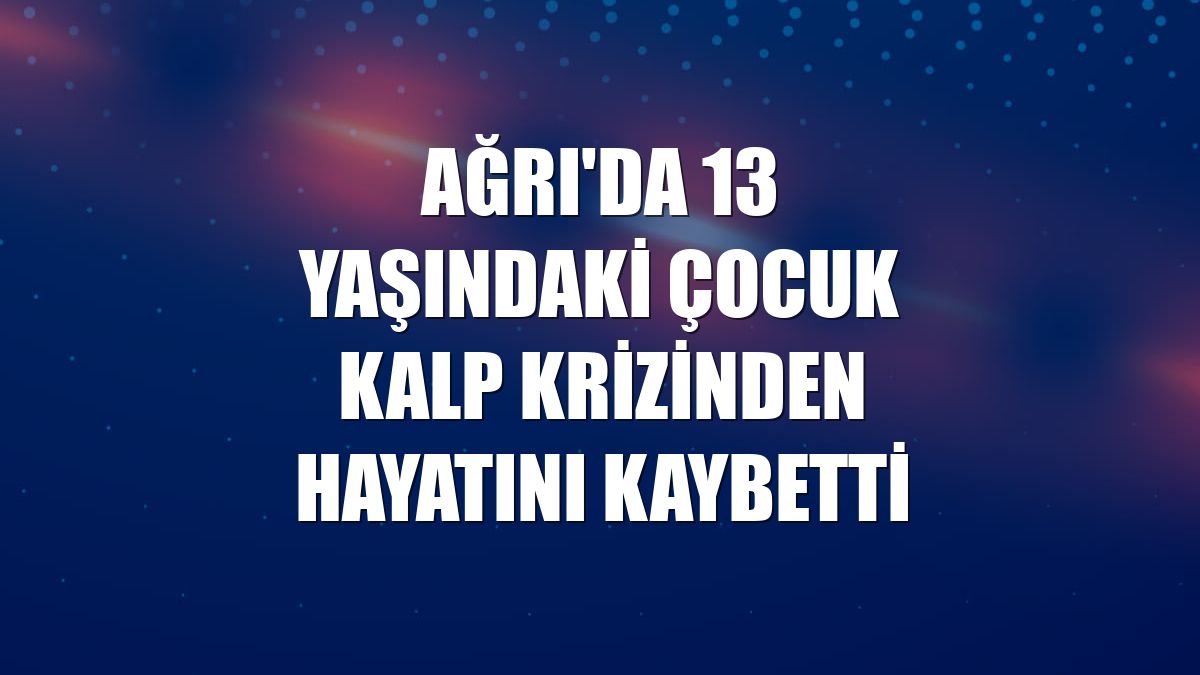 Ağrı'da 13 yaşındaki çocuk kalp krizinden hayatını kaybetti