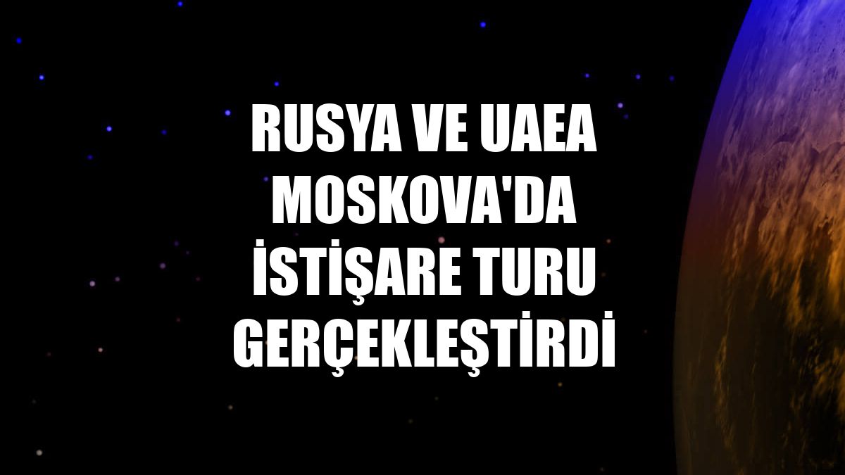 Rusya ve UAEA Moskova'da istişare turu gerçekleştirdi