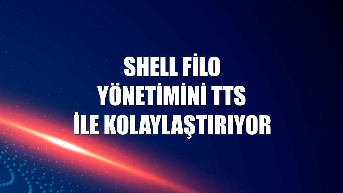 Shell filo yönetimini TTS ile kolaylaştırıyor