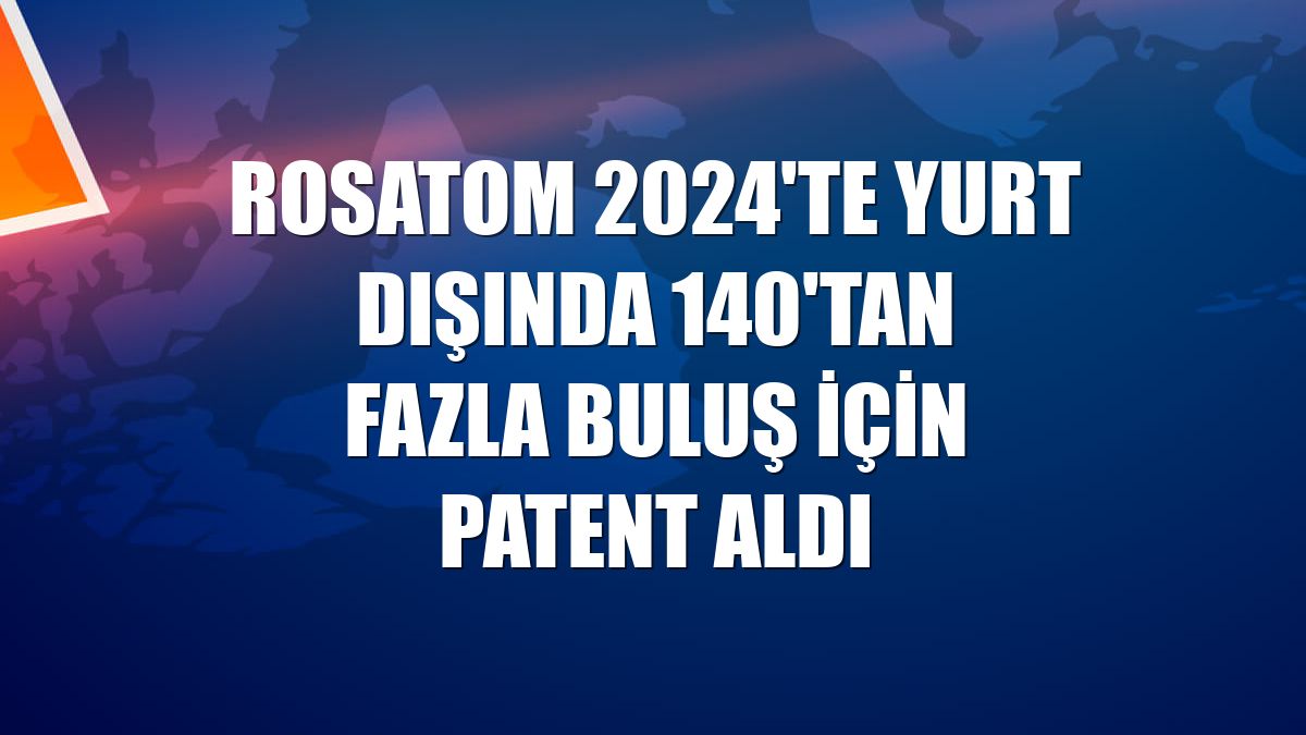 Rosatom 2024'te yurt dışında 140'tan fazla buluş için patent aldı