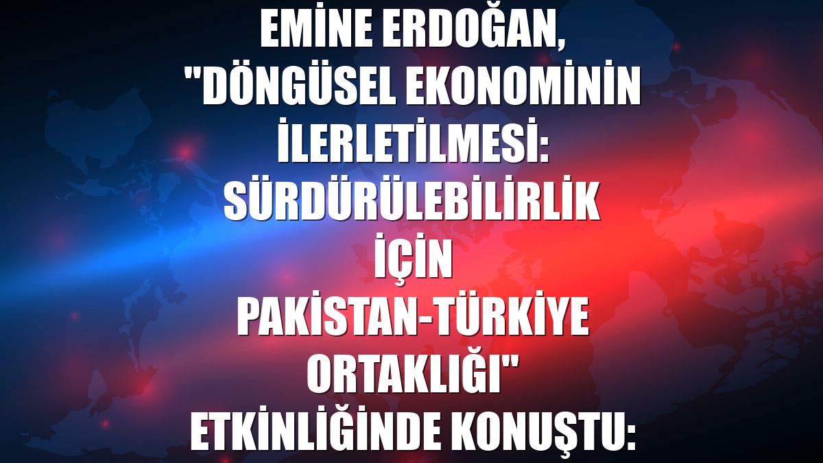 Emine Erdoğan, "Döngüsel Ekonominin İlerletilmesi: Sürdürülebilirlik İçin Pakistan-Türkiye Ortaklığı" etkinliğinde konuştu: