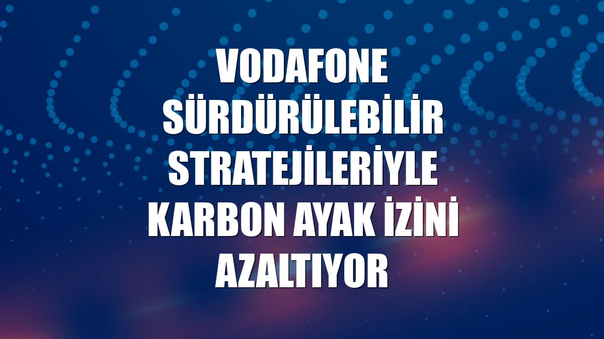 Vodafone sürdürülebilir stratejileriyle karbon ayak izini azaltıyor