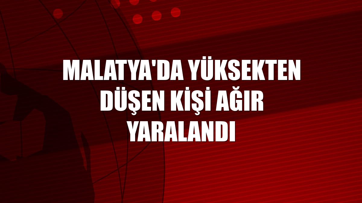 Malatya'da yüksekten düşen kişi ağır yaralandı