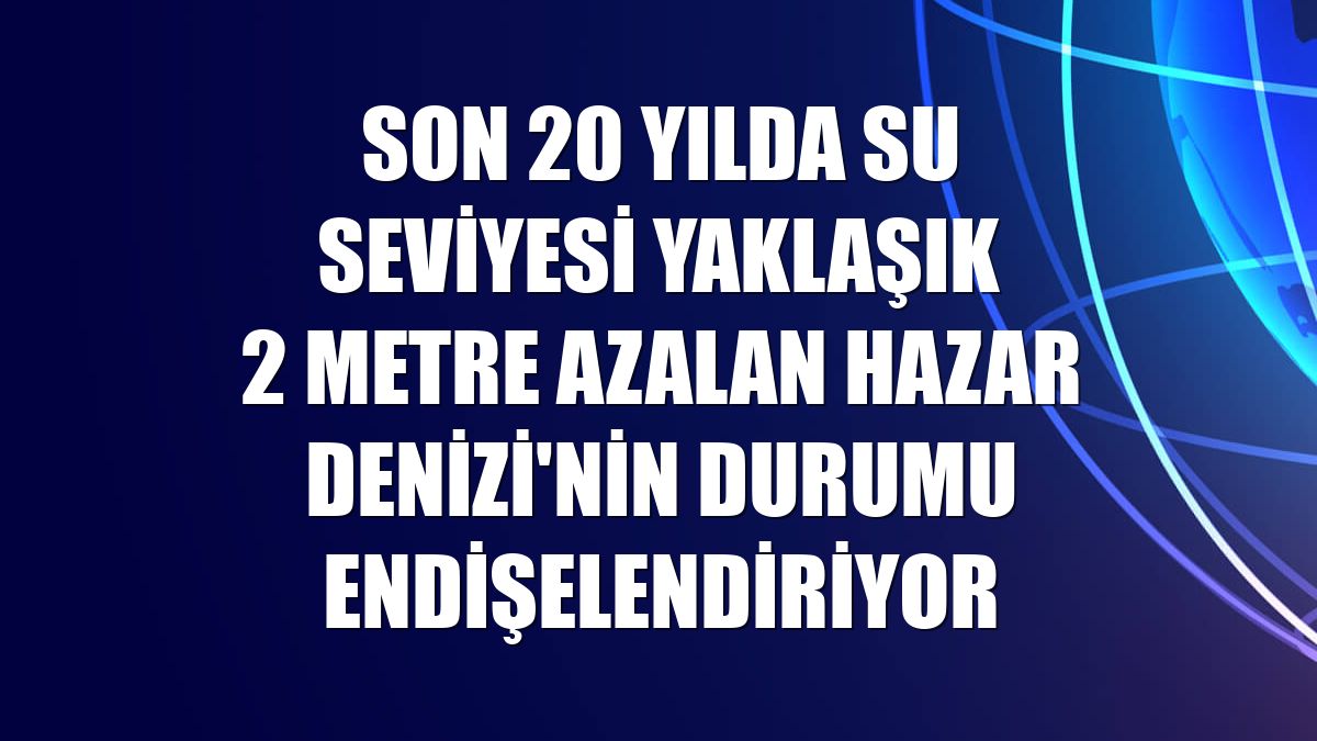 Son 20 yılda su seviyesi yaklaşık 2 metre azalan Hazar Denizi'nin durumu endişelendiriyor