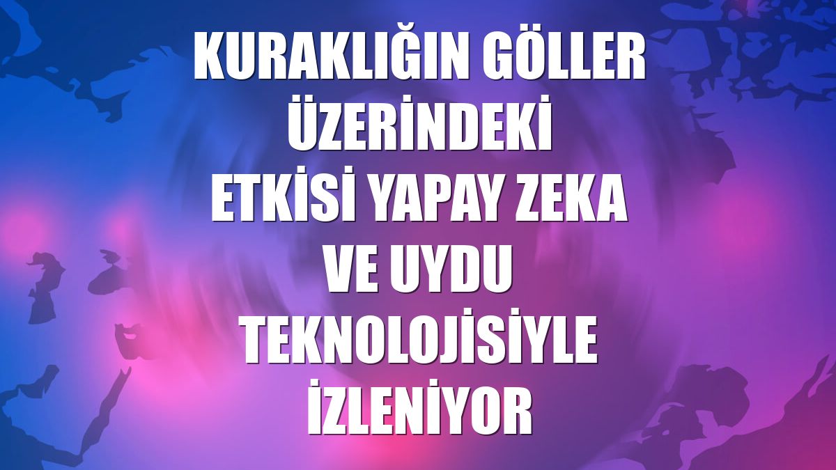 Kuraklığın göller üzerindeki etkisi yapay zeka ve uydu teknolojisiyle izleniyor