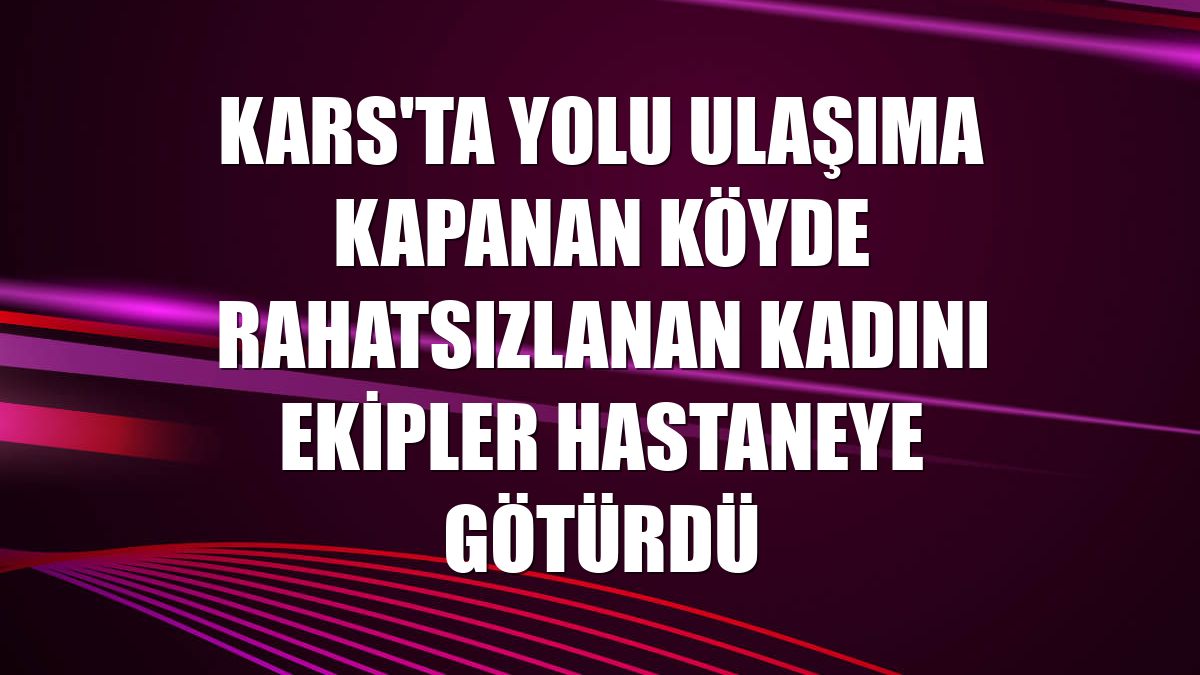 Kars'ta yolu ulaşıma kapanan köyde rahatsızlanan kadını ekipler hastaneye götürdü