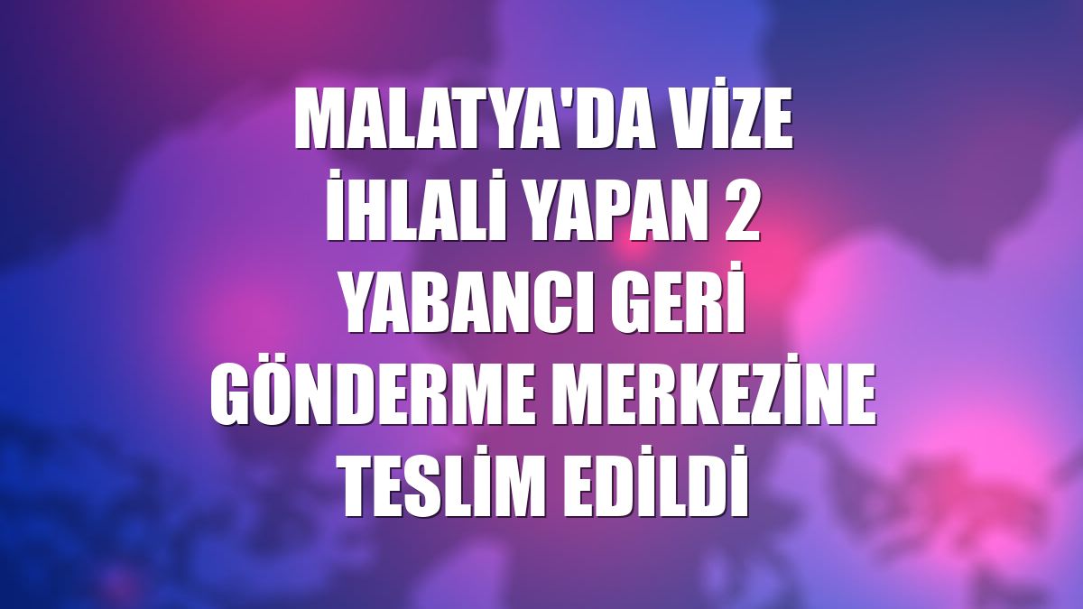 Malatya'da vize ihlali yapan 2 yabancı Geri Gönderme Merkezine teslim edildi