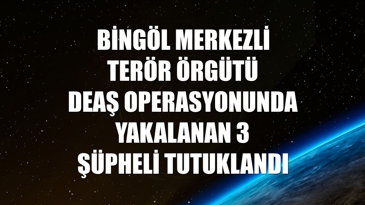 Bingöl merkezli terör örgütü DEAŞ operasyonunda yakalanan 3 şüpheli tutuklandı