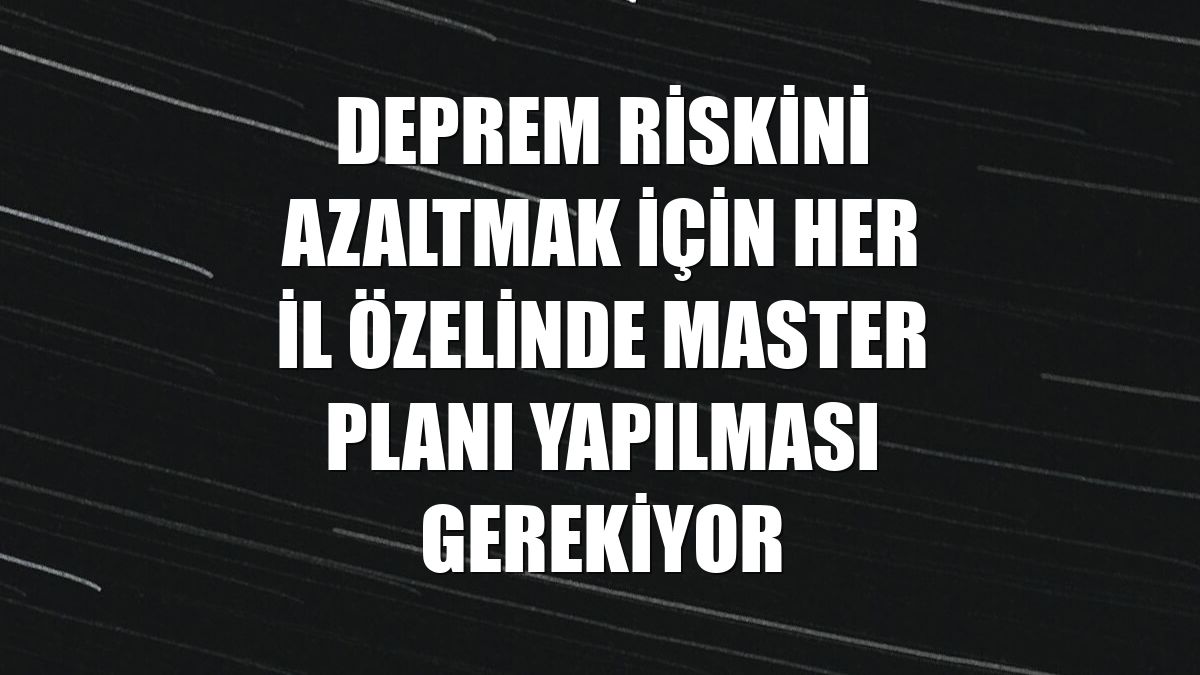 Deprem riskini azaltmak için her il özelinde master planı yapılması gerekiyor