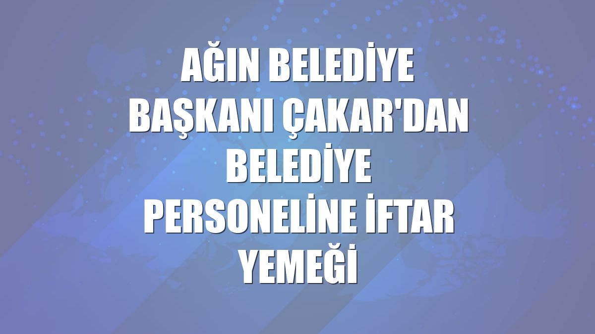 Ağın Belediye Başkanı Çakar'dan belediye personeline iftar yemeği