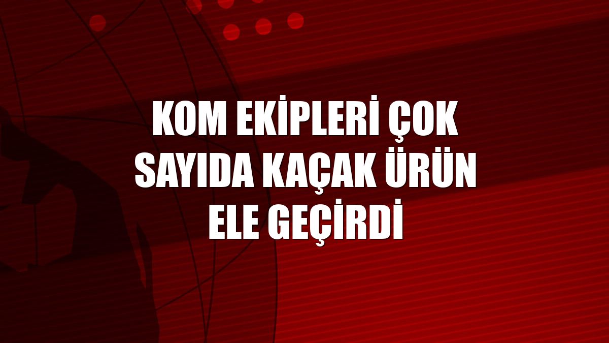 KOM ekipleri çok sayıda kaçak ürün ele geçirdi