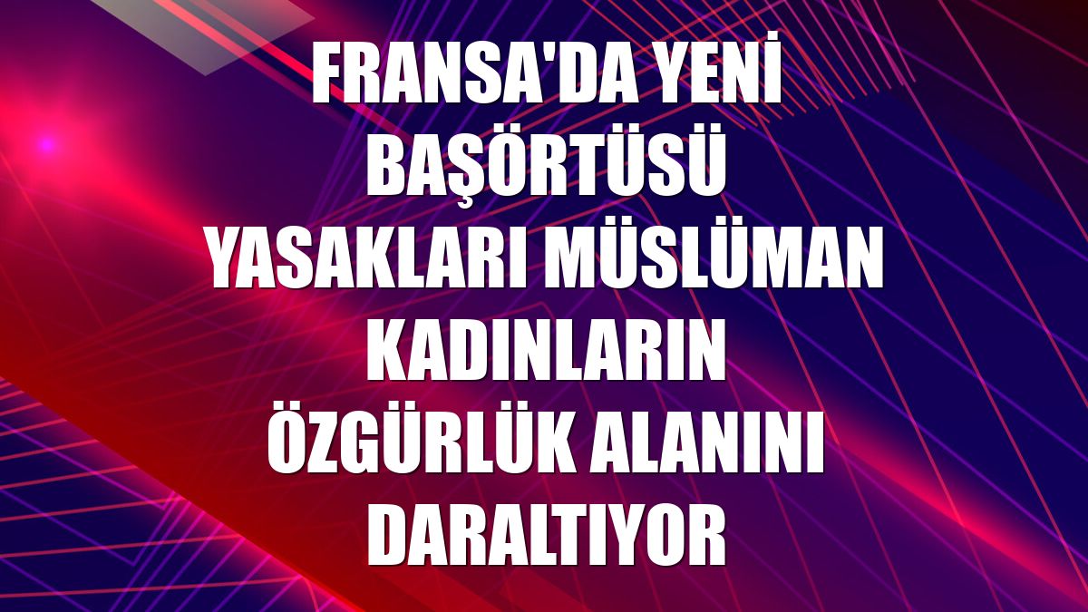 Fransa'da yeni başörtüsü yasakları Müslüman kadınların özgürlük alanını daraltıyor