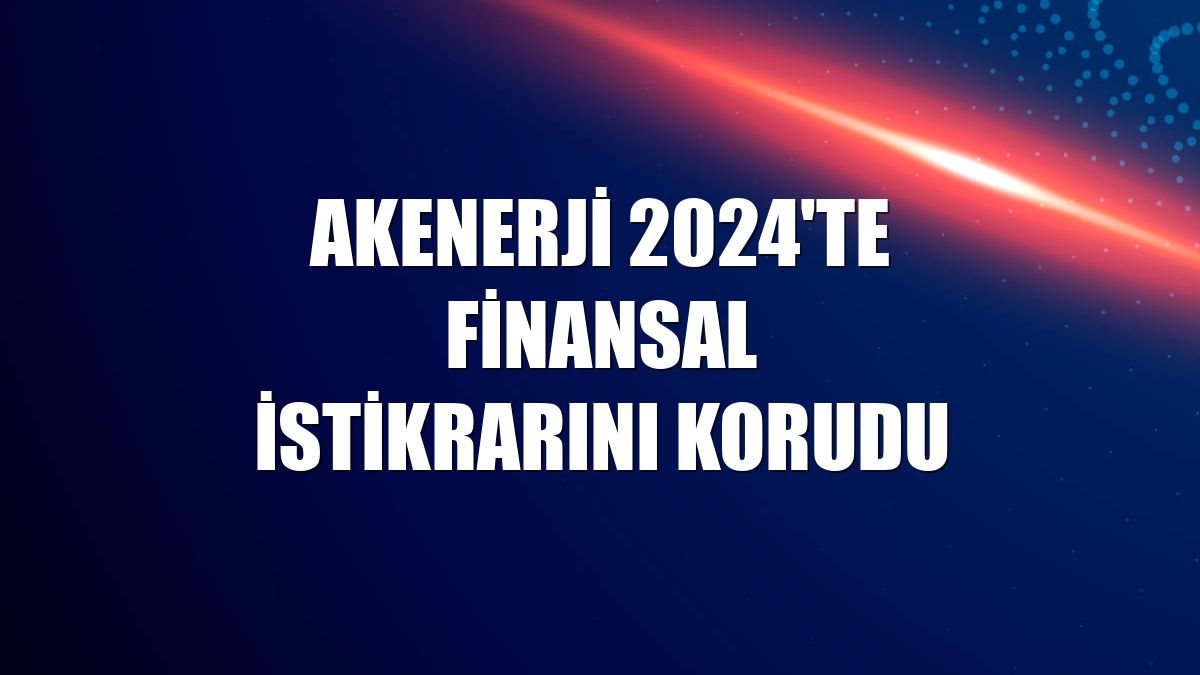 Akenerji 2024'te finansal istikrarını korudu