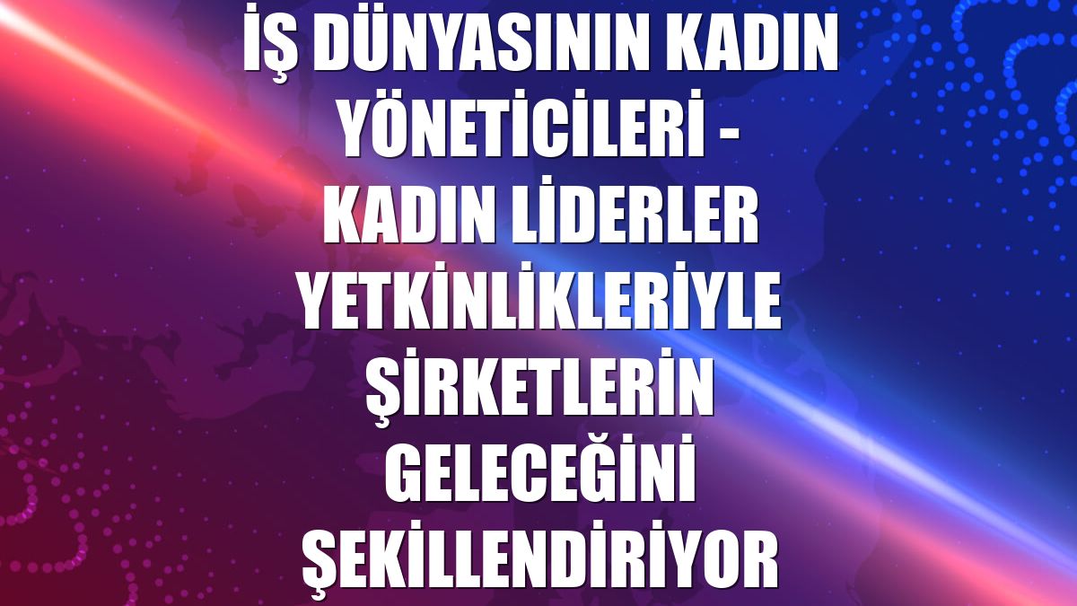 İŞ DÜNYASININ KADIN YÖNETİCİLERİ - Kadın liderler yetkinlikleriyle şirketlerin geleceğini şekillendiriyor