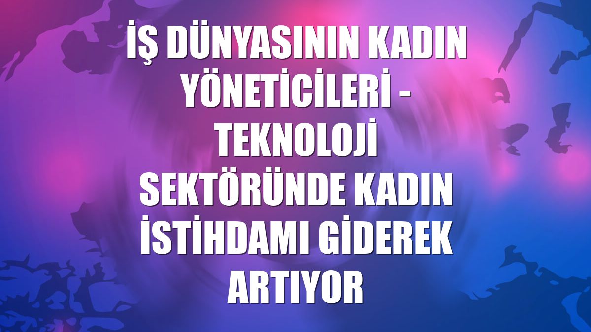 İŞ DÜNYASININ KADIN YÖNETİCİLERİ - Teknoloji sektöründe kadın istihdamı giderek artıyor