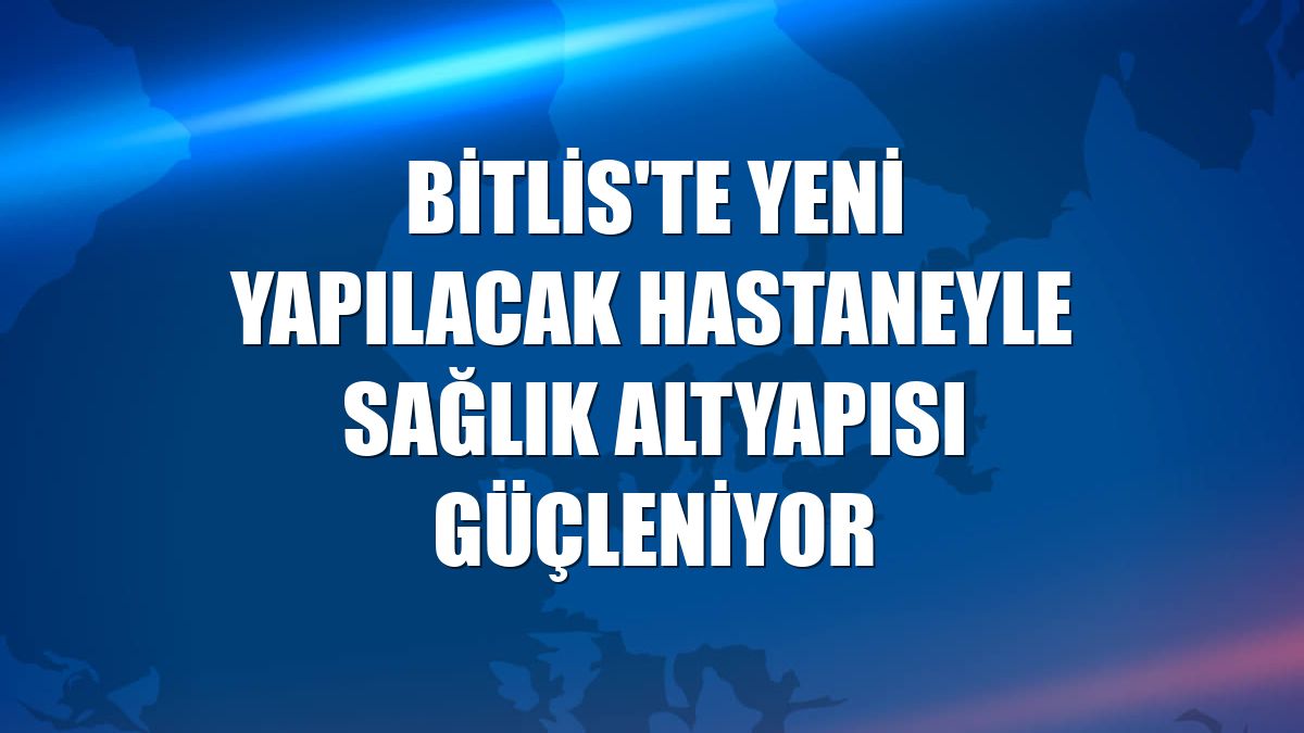 Bitlis'te yeni yapılacak hastaneyle sağlık altyapısı güçleniyor