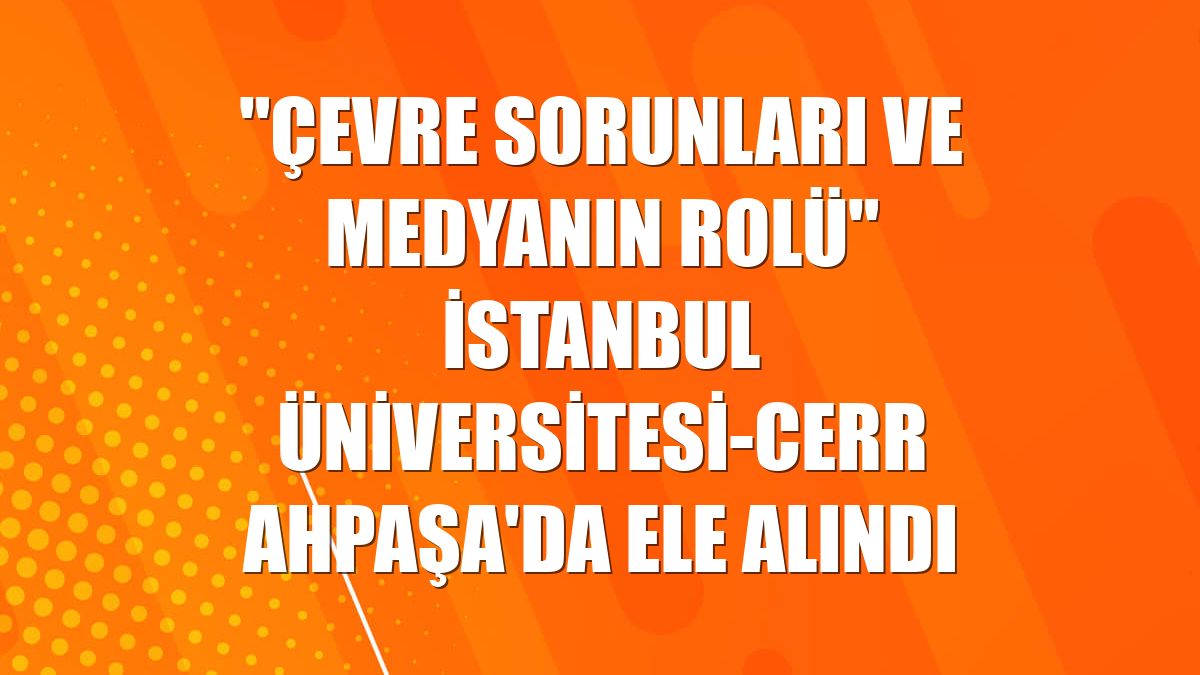 "Çevre sorunları ve medyanın rolü" İstanbul Üniversitesi-Cerrahpaşa'da ele alındı
