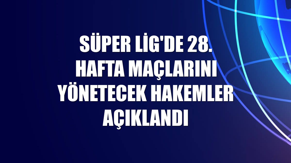 Süper Lig'de 28. hafta maçlarını yönetecek hakemler açıklandı