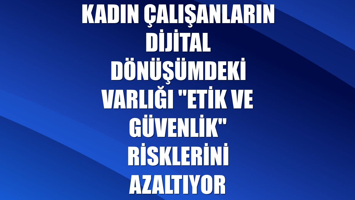 Kadın çalışanların dijital dönüşümdeki varlığı "etik ve güvenlik" risklerini azaltıyor