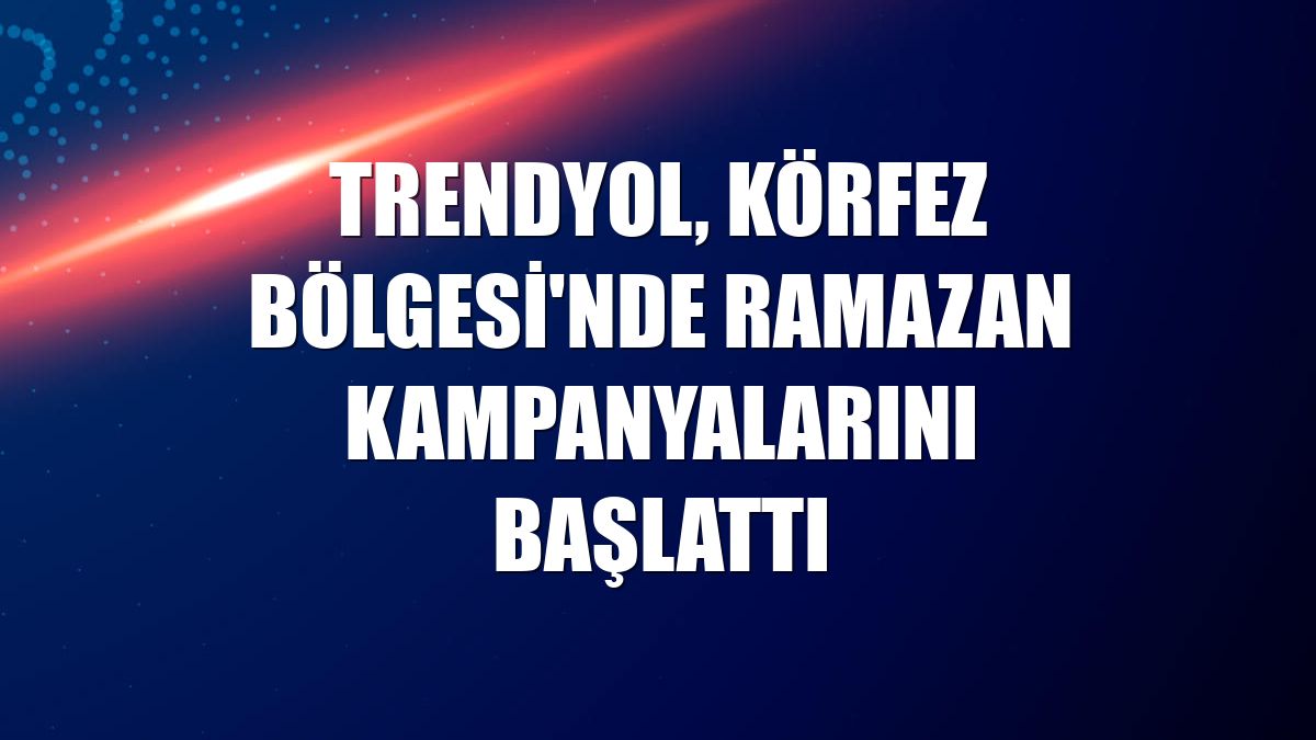 Trendyol, Körfez Bölgesi'nde ramazan kampanyalarını başlattı