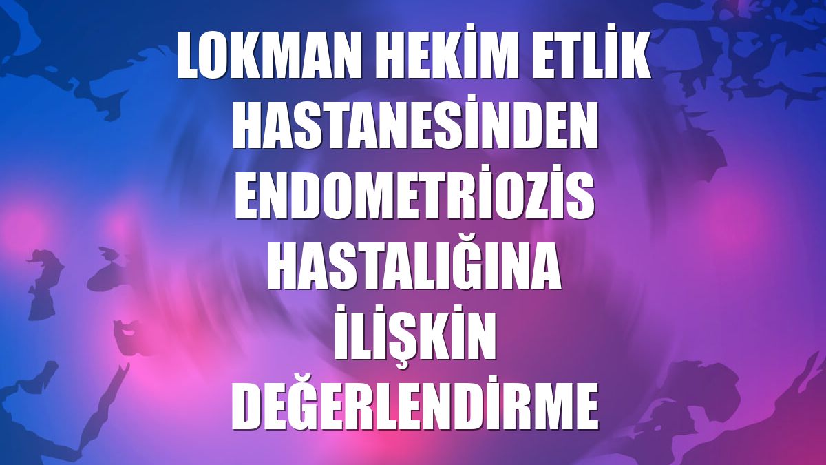 Lokman Hekim Etlik Hastanesinden endometriozis hastalığına ilişkin değerlendirme