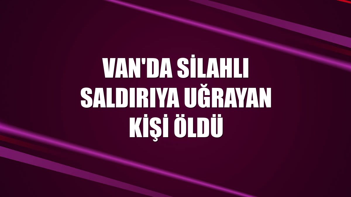 Van'da silahlı saldırıya uğrayan kişi öldü