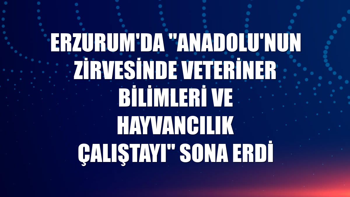 Erzurum'da "Anadolu'nun Zirvesinde Veteriner Bilimleri ve Hayvancılık Çalıştayı" sona erdi