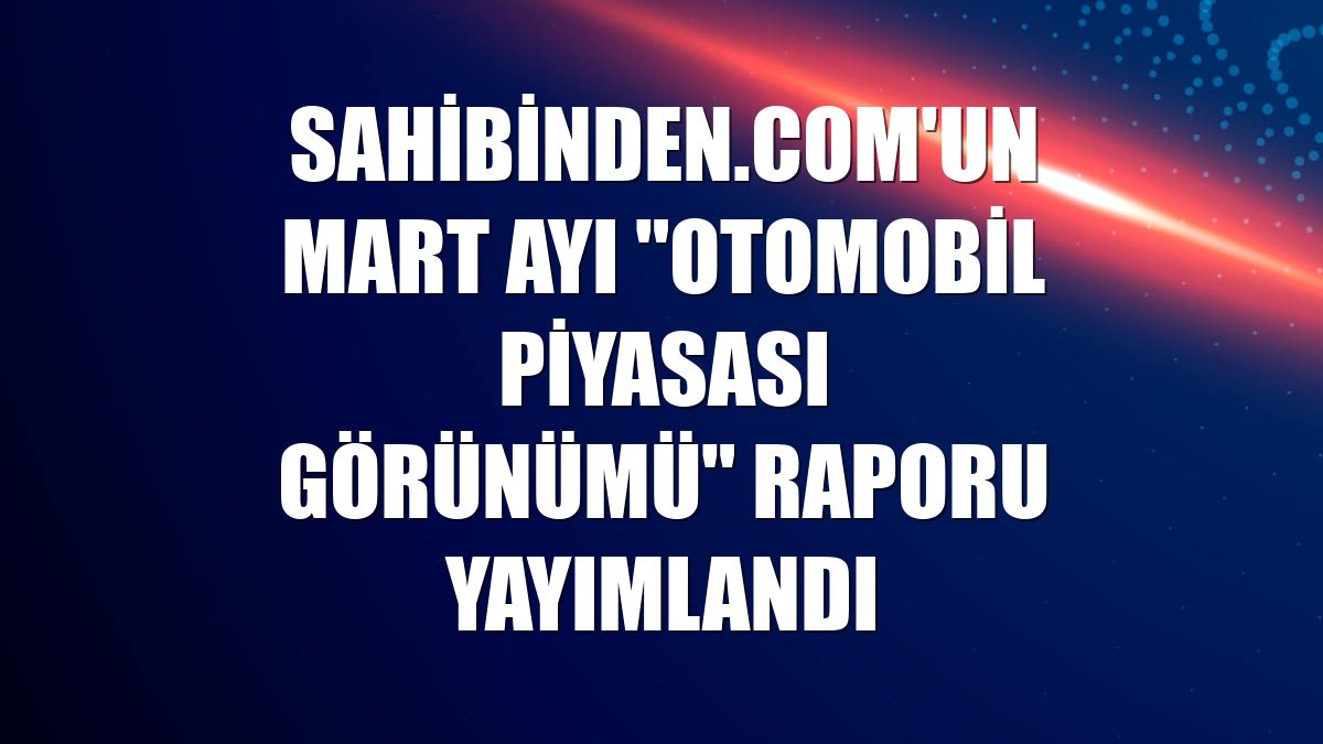 sahibinden.com'un mart ayı "Otomobil Piyasası Görünümü" raporu yayımlandı