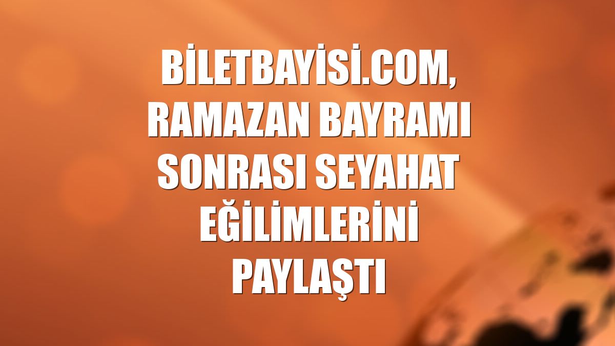 Biletbayisi.com, Ramazan Bayramı sonrası seyahat eğilimlerini paylaştı