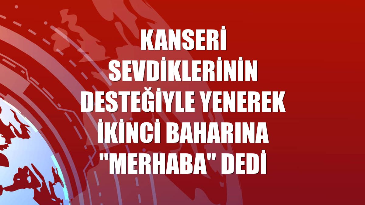 Kanseri sevdiklerinin desteğiyle yenerek ikinci baharına "merhaba" dedi