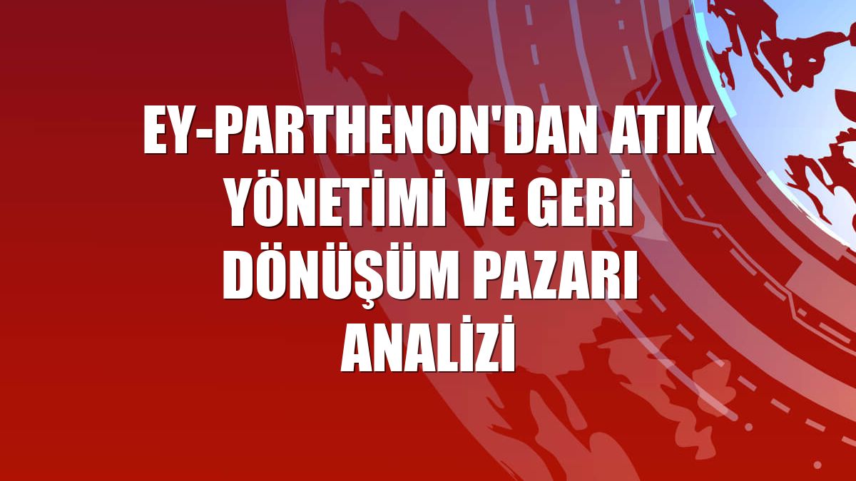 EY-Parthenon'dan atık yönetimi ve geri dönüşüm pazarı analizi