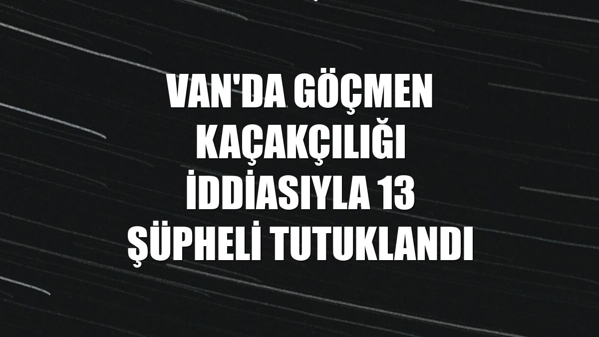 Van'da göçmen kaçakçılığı iddiasıyla 13 şüpheli tutuklandı