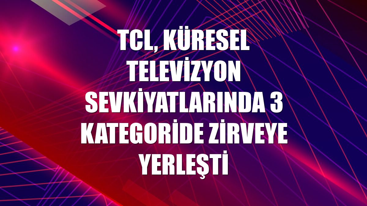 TCL, küresel televizyon sevkiyatlarında 3 kategoride zirveye yerleşti
